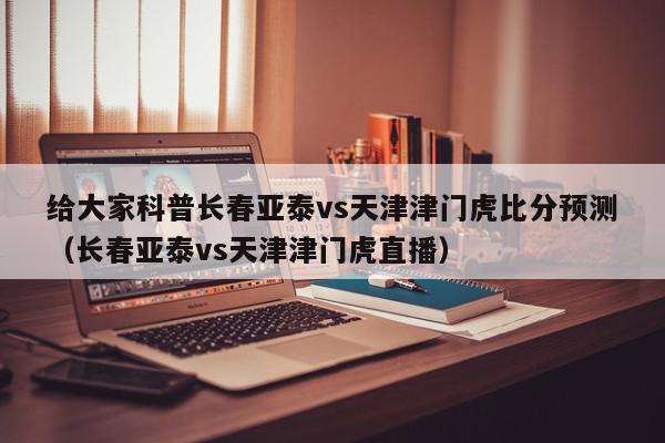 给大家科普长春亚泰vs天津津门虎比分预测（长春亚泰vs天津津门虎直播）