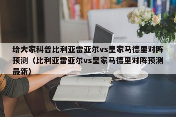 给大家科普比利亚雷亚尔vs皇家马德里对阵预测（比利亚雷亚尔vs皇家马德里对阵预测最新）