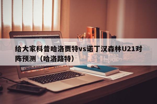 给大家科普哈洛贾特vs诺丁汉森林U21对阵预测（哈洛路特）