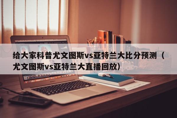 给大家科普尤文图斯vs亚特兰大比分预测（尤文图斯vs亚特兰大直播回放）