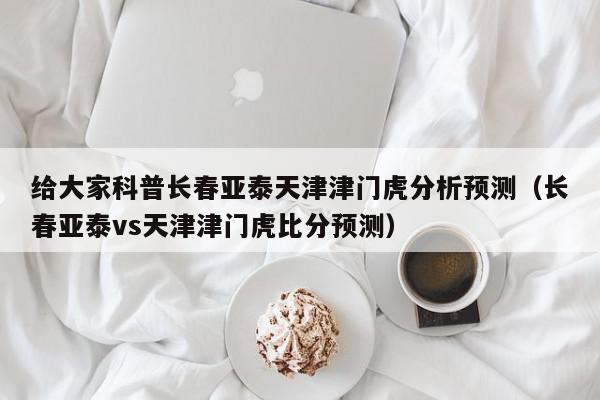 给大家科普长春亚泰天津津门虎分析预测（长春亚泰vs天津津门虎比分预测）