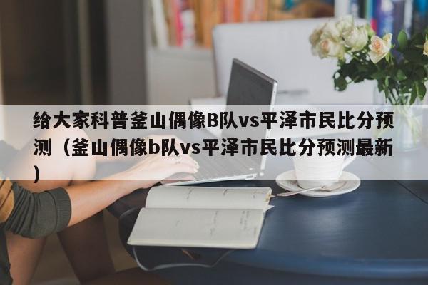 给大家科普釜山偶像B队vs平泽市民比分预测（釜山偶像b队vs平泽市民比分预测最新）