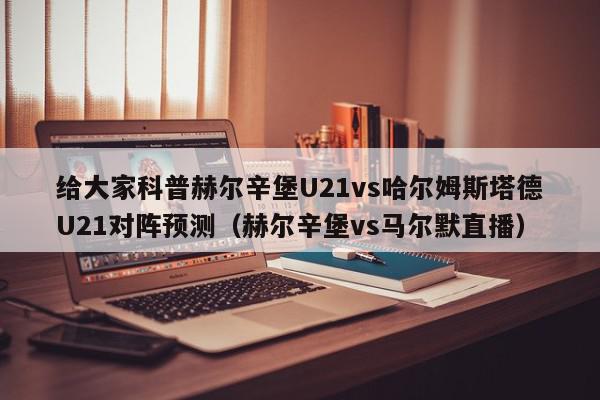 给大家科普赫尔辛堡U21vs哈尔姆斯塔德U21对阵预测（赫尔辛堡vs马尔默直播）