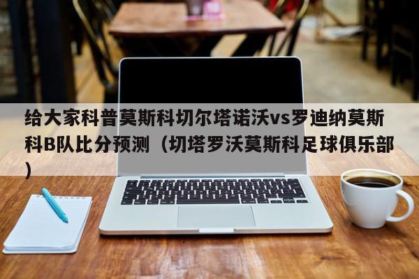 给大家科普莫斯科切尔塔诺沃vs罗迪纳莫斯科B队比分预测（切塔罗沃莫斯科足球俱乐部）