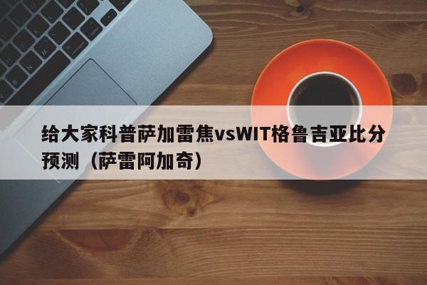 给大家科普萨加雷焦vsWIT格鲁吉亚比分预测（萨雷阿加奇）