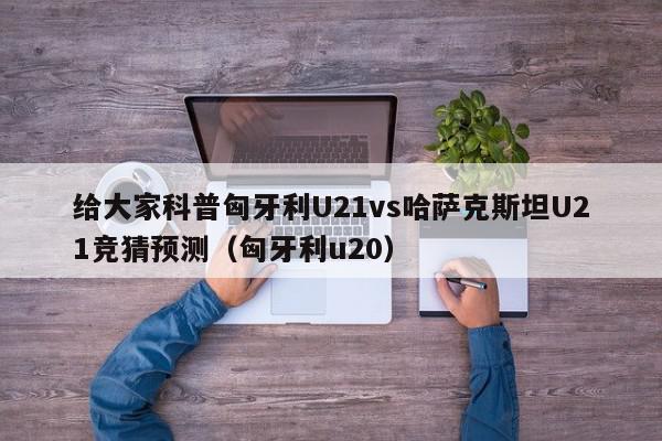 给大家科普匈牙利U21vs哈萨克斯坦U21竞猜预测（匈牙利u20）