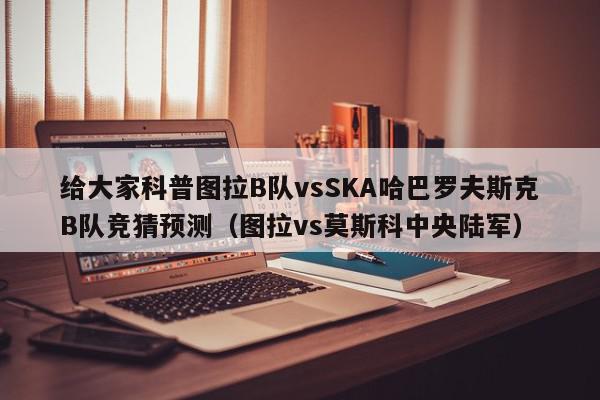 给大家科普图拉B队vsSKA哈巴罗夫斯克B队竞猜预测（图拉vs莫斯科中央陆军）