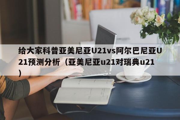 给大家科普亚美尼亚U21vs阿尔巴尼亚U21预测分析（亚美尼亚u21对瑞典u21）