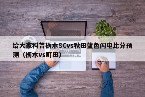 给大家科普枥木SCvs秋田蓝色闪电比分预测（枥木vs町田）