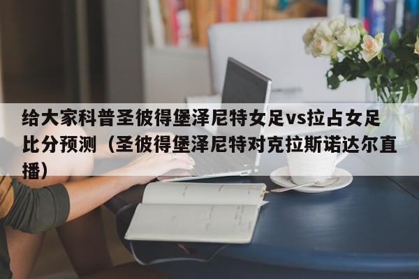 给大家科普圣彼得堡泽尼特女足vs拉占女足比分预测（圣彼得堡泽尼特对克拉斯诺达尔直播）