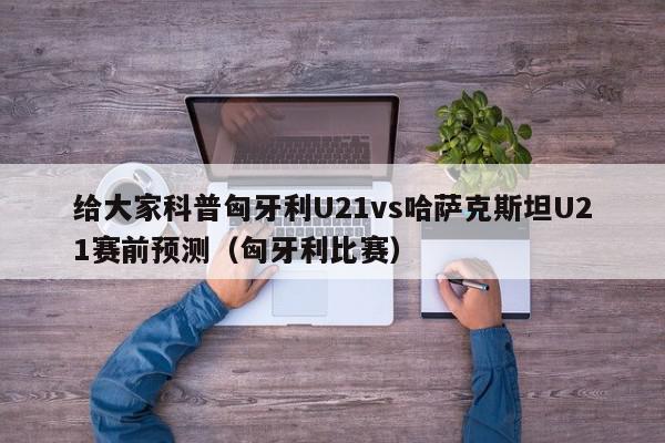 给大家科普匈牙利U21vs哈萨克斯坦U21赛前预测（匈牙利比赛）