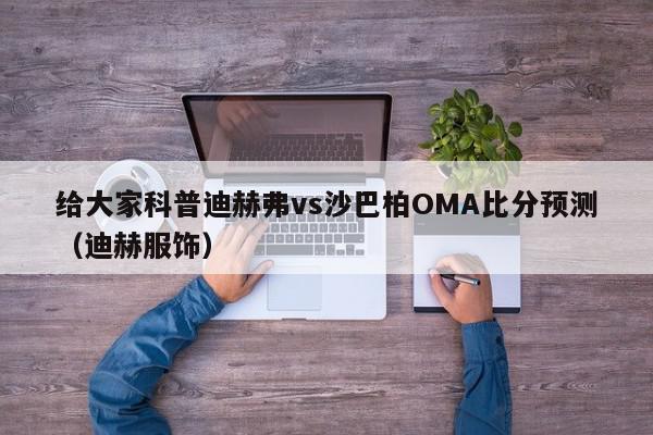 给大家科普迪赫弗vs沙巴柏OMA比分预测（迪赫服饰）