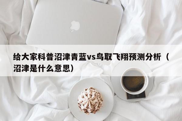 给大家科普沼津青蓝vs鸟取飞翔预测分析（沼津是什么意思）