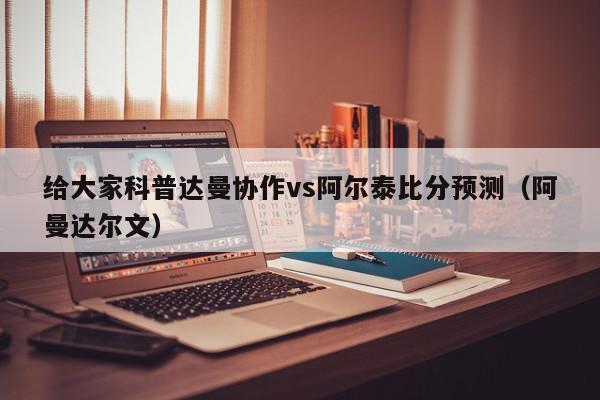 给大家科普达曼协作vs阿尔泰比分预测（阿曼达尔文）