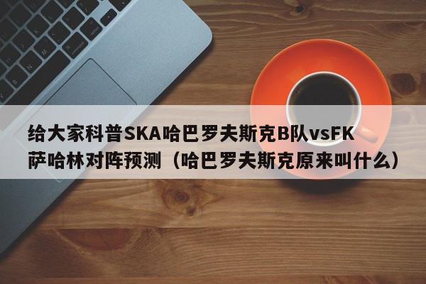 给大家科普SKA哈巴罗夫斯克B队vsFK萨哈林对阵预测（哈巴罗夫斯克原来叫什么）