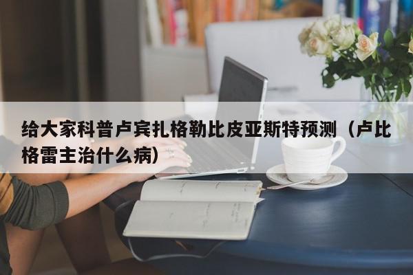 给大家科普卢宾扎格勒比皮亚斯特预测（卢比格雷主治什么病）