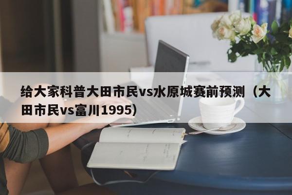 给大家科普大田市民vs水原城赛前预测（大田市民vs富川1995）