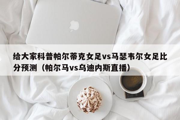 给大家科普帕尔蒂克女足vs马瑟韦尔女足比分预测（帕尔马vs乌迪内斯直播）