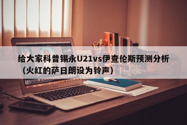 给大家科普锡永U21vs伊查伦斯预测分析（火红的萨日朗设为铃声）