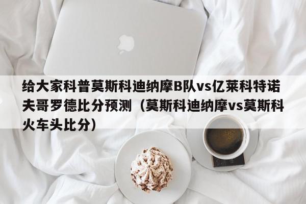 给大家科普莫斯科迪纳摩B队vs亿莱科特诺夫哥罗德比分预测（莫斯科迪纳摩vs莫斯科火车头比分）