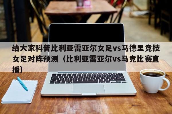 给大家科普比利亚雷亚尔女足vs马德里竞技女足对阵预测（比利亚雷亚尔vs马竞比赛直播）