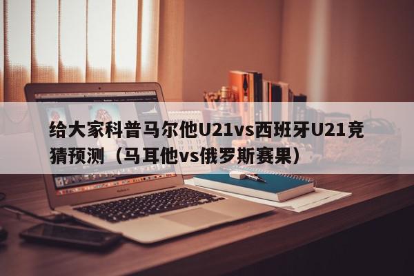 给大家科普马尔他U21vs西班牙U21竞猜预测（马耳他vs俄罗斯赛果）