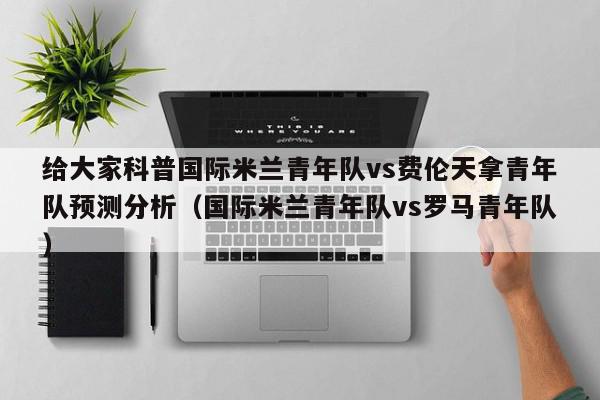 给大家科普国际米兰青年队vs费伦天拿青年队预测分析（国际米兰青年队vs罗马青年队）