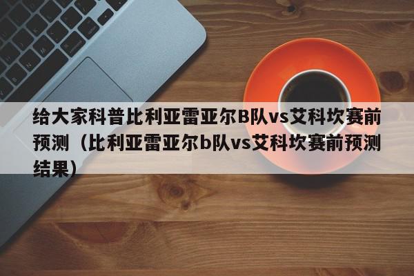 给大家科普比利亚雷亚尔B队vs艾科坎赛前预测（比利亚雷亚尔b队vs艾科坎赛前预测结果）