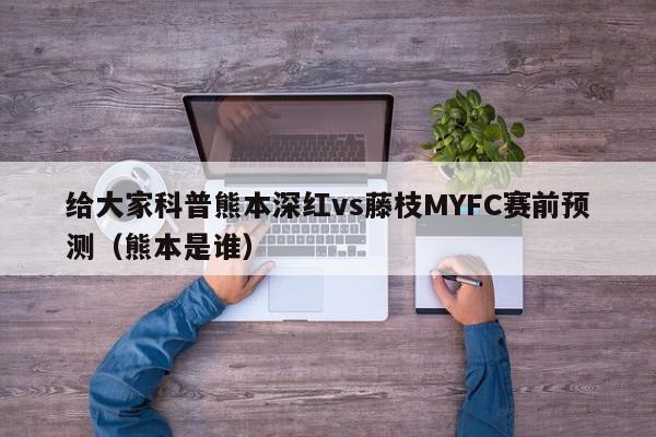 给大家科普熊本深红vs藤枝MYFC赛前预测（熊本是谁）