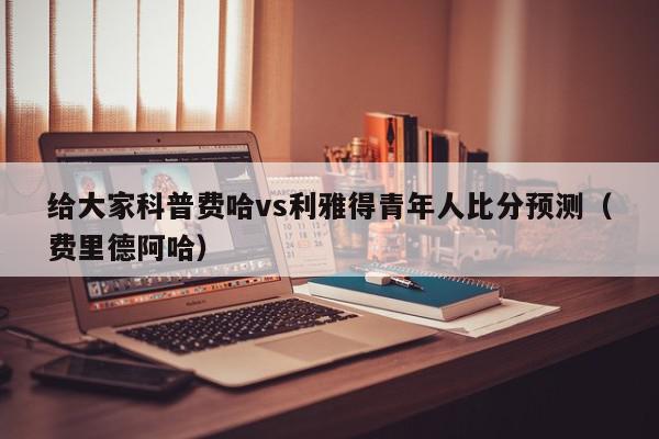 给大家科普费哈vs利雅得青年人比分预测（费里德阿哈）