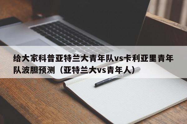 给大家科普亚特兰大青年队vs卡利亚里青年队波胆预测（亚特兰大vs青年人）