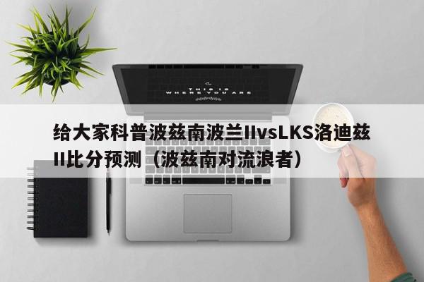 给大家科普波兹南波兰IIvsLKS洛迪兹II比分预测（波兹南对流浪者）