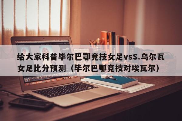 给大家科普毕尔巴鄂竞技女足vsS.乌尔瓦女足比分预测（毕尔巴鄂竞技对埃瓦尔）