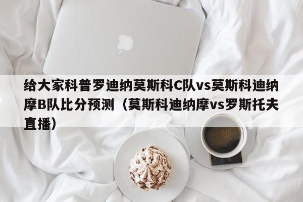 给大家科普罗迪纳莫斯科C队vs莫斯科迪纳摩B队比分预测（莫斯科迪纳摩vs罗斯托夫直播）