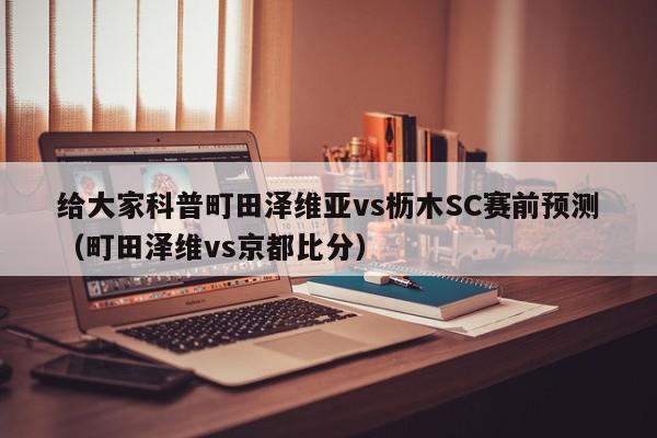 给大家科普町田泽维亚vs枥木SC赛前预测（町田泽维vs京都比分）