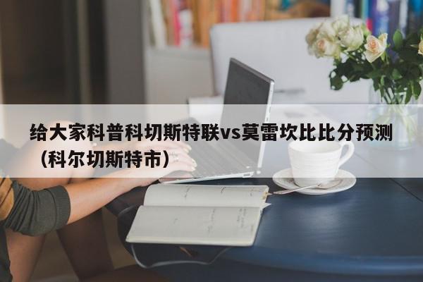 给大家科普科切斯特联vs莫雷坎比比分预测（科尔切斯特市）