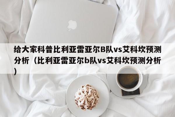 给大家科普比利亚雷亚尔B队vs艾科坎预测分析（比利亚雷亚尔b队vs艾科坎预测分析）