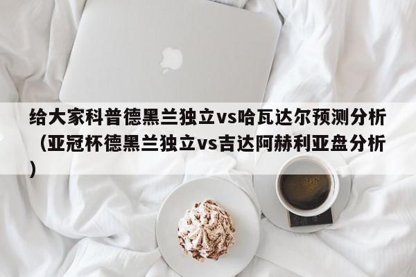 给大家科普德黑兰独立vs哈瓦达尔预测分析（亚冠杯德黑兰独立vs吉达阿赫利亚盘分析）