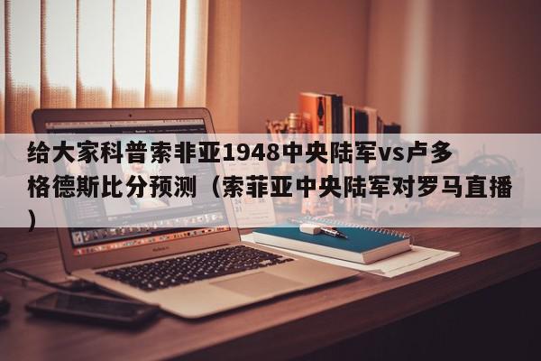 给大家科普索非亚1948中央陆军vs卢多格德斯比分预测（索菲亚中央陆军对罗马直播）