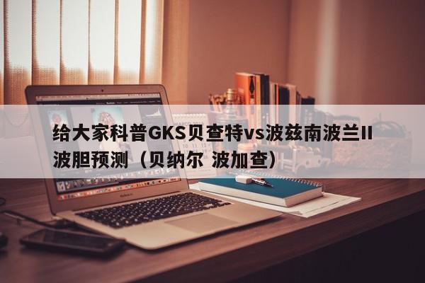 给大家科普GKS贝查特vs波兹南波兰II波胆预测（贝纳尔 波加查）