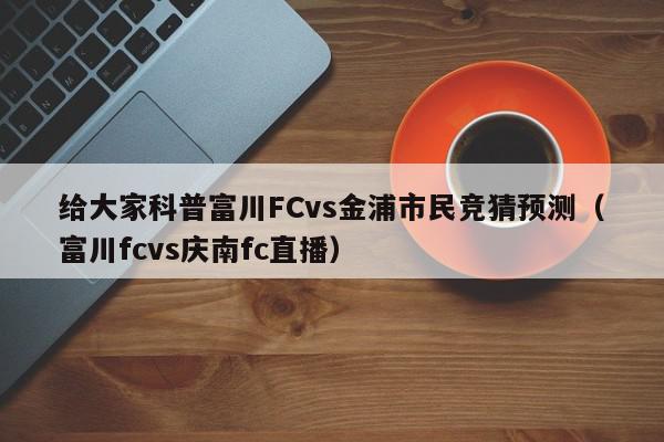 给大家科普富川FCvs金浦市民竞猜预测（富川fcvs庆南fc直播）