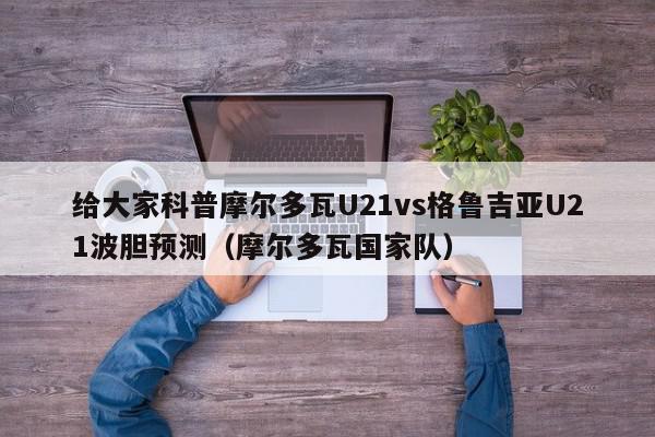 给大家科普摩尔多瓦U21vs格鲁吉亚U21波胆预测（摩尔多瓦国家队）