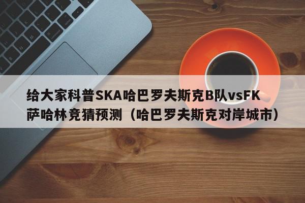 给大家科普SKA哈巴罗夫斯克B队vsFK萨哈林竞猜预测（哈巴罗夫斯克对岸城市）