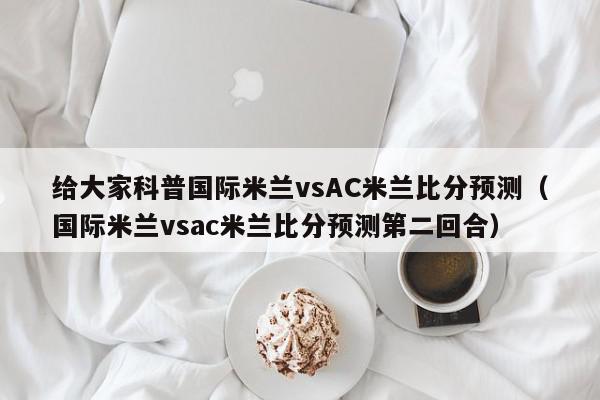 给大家科普国际米兰vsAC米兰比分预测（国际米兰vsac米兰比分预测第二回合）