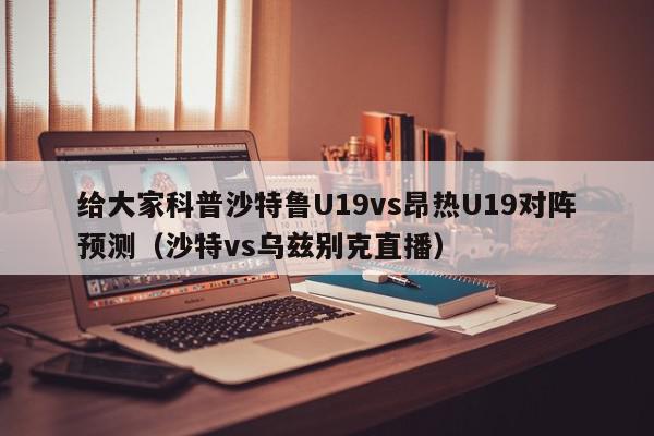 给大家科普沙特鲁U19vs昂热U19对阵预测（沙特vs乌兹别克直播）