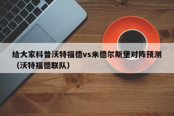 给大家科普沃特福德vs米德尔斯堡对阵预测（沃特福德联队）