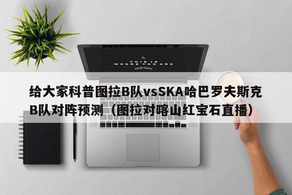 给大家科普图拉B队vsSKA哈巴罗夫斯克B队对阵预测（图拉对喀山红宝石直播）