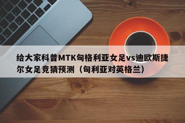 给大家科普MTK匈格利亚女足vs迪欧斯捷尔女足竞猜预测（匈利亚对英格兰）