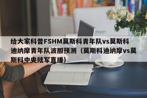 给大家科普FSHM莫斯科青年队vs莫斯科迪纳摩青年队波胆预测（莫斯科迪纳摩vs莫斯科中央陆军直播）