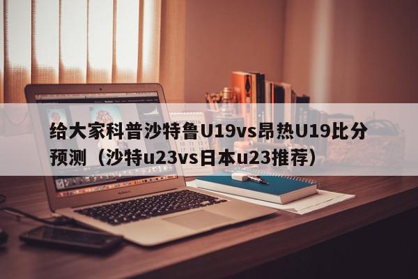 给大家科普沙特鲁U19vs昂热U19比分预测（沙特u23vs日本u23推荐）